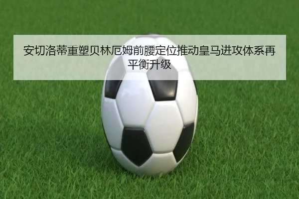 安切洛蒂重塑贝林厄姆前腰定位推动皇马进攻体系再平衡升级
