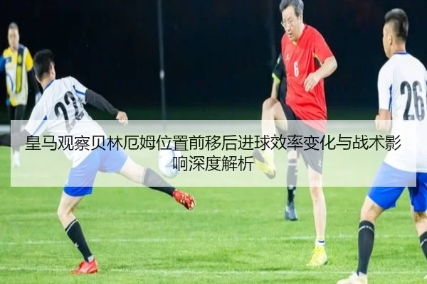 皇马观察贝林厄姆位置前移后进球效率变化与战术影响深度解析