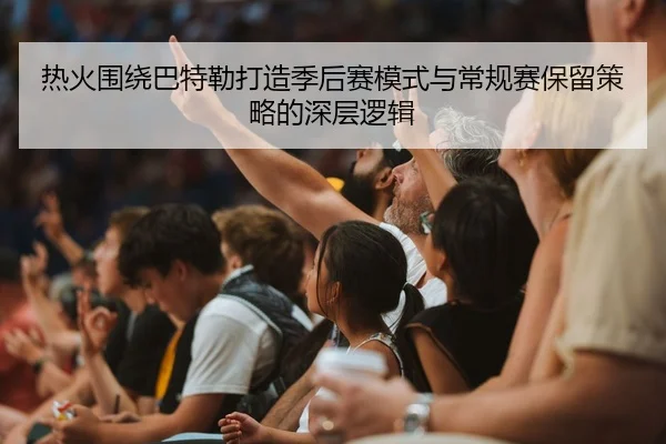 热火围绕巴特勒打造季后赛模式与常规赛保留策略的深层逻辑