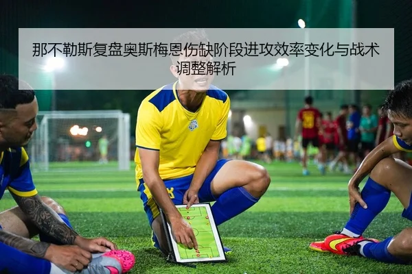 那不勒斯复盘奥斯梅恩伤缺阶段进攻效率变化与战术调整解析