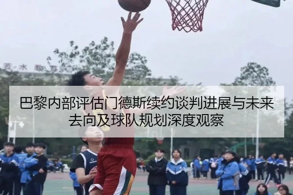 巴黎内部评估门德斯续约谈判进展与未来去向及球队规划深度观察