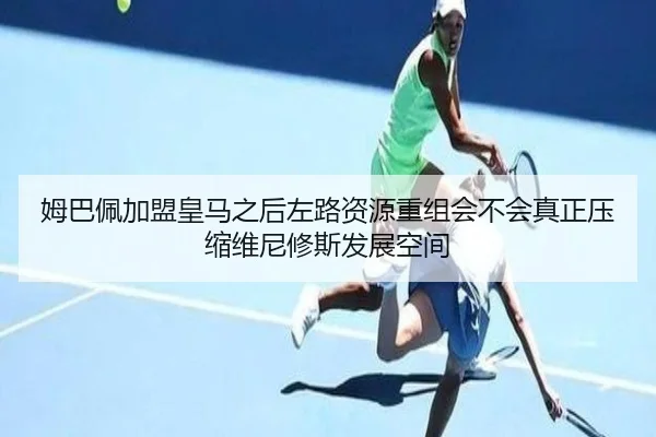 姆巴佩加盟皇马之后左路资源重组会不会真正压缩维尼修斯发展空间