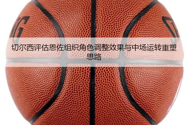 切尔西评估恩佐组织角色调整效果与中场运转重塑思路