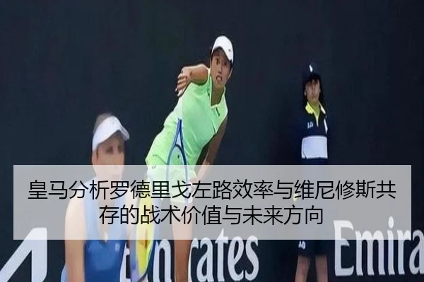 皇马分析罗德里戈左路效率与维尼修斯共存的战术价值与未来方向