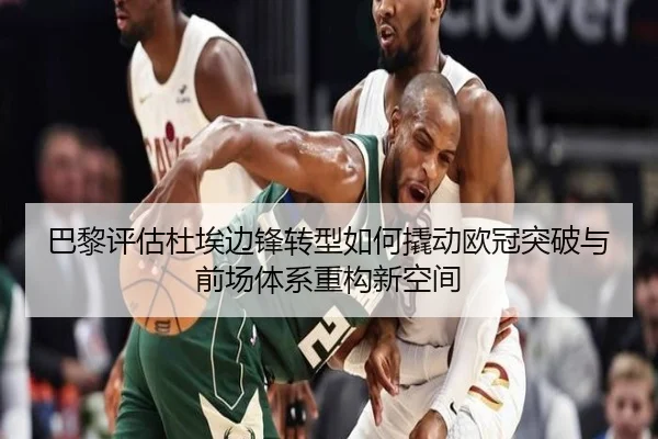 巴黎评估杜埃边锋转型如何撬动欧冠突破与前场体系重构新空间