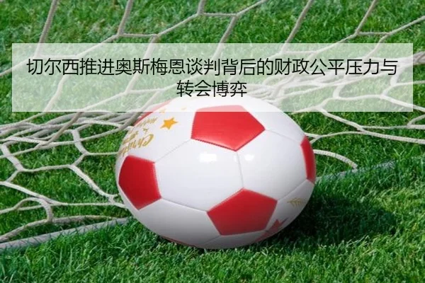 切尔西推进奥斯梅恩谈判背后的财政公平压力与转会博弈