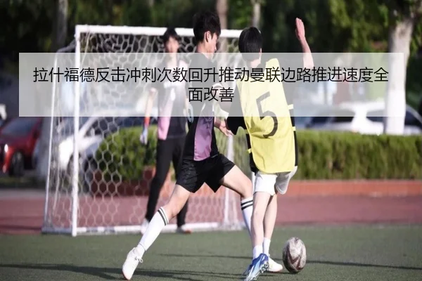 拉什福德反击冲刺次数回升推动曼联边路推进速度全面改善